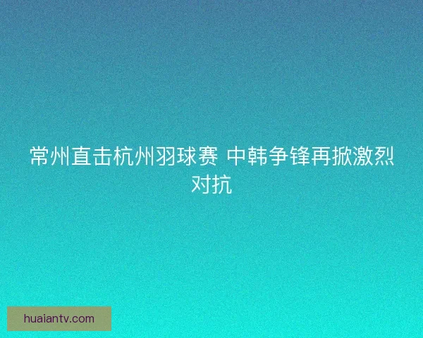 常州直击杭州羽球赛 中韩争锋再掀激烈对抗