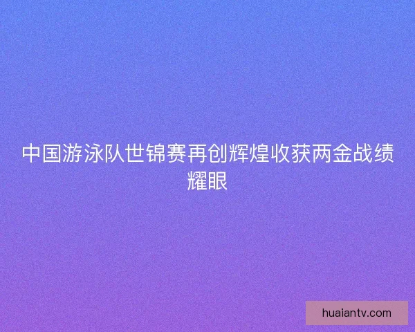 中国游泳队世锦赛再创辉煌收获两金战绩耀眼
