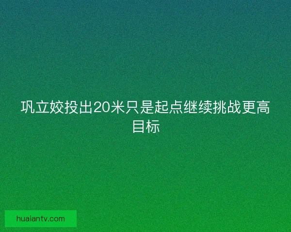 巩立姣投出20米只是起点继续挑战更高目标