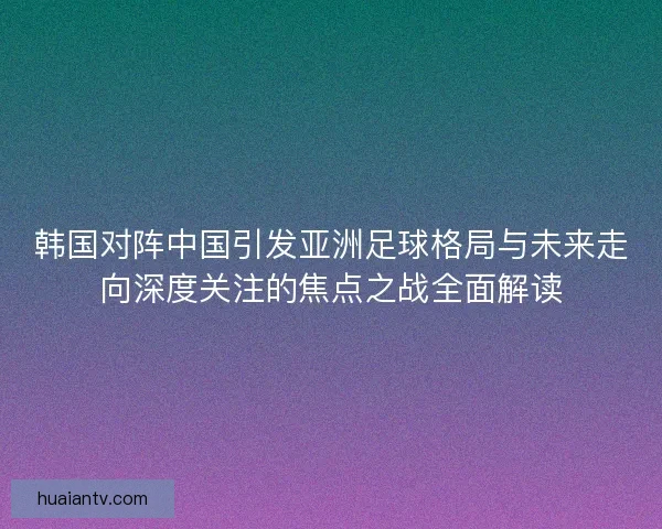 韩国对阵中国引发亚洲足球格局与未来走向深度关注的焦点之战全面解读