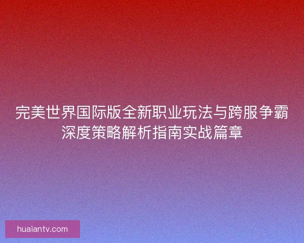 完美世界国际版全新职业玩法与跨服争霸深度策略解析指南实战篇章